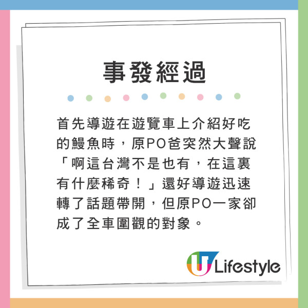 首先導遊在遊覽車上介紹好吃的鰻魚時,原PO爸突然大聲說,「啊這台灣不是也有,在這裏有什麼稀奇!」還好導遊迅速轉了話題帶開,但原PO一家卻成了全車圍觀的對象。 港人力數父母同遊19大罪狀 網民一致共鳴建議做1件事