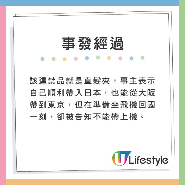 該違禁品就是直髮夾。事主表示自己順利帶入日本,更能從大阪帶到東京。但在坐飛機回國一刻,卻被告知不能帶上機。 遊日注意!網友帶爆紅美髮神器過關被沒收!一原因無法寄艙或手提上機