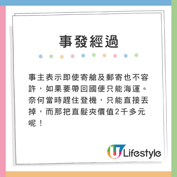 事主被告知連寄艙及郵寄也不容許,如果要帶回國便要海運。奈何當時趕住登機,只能直接丟掉,而那把直髮夾價值2千多元呢! 遊日注意!網友帶爆紅美髮神器過關被沒收!一原因無法寄艙或手提上機