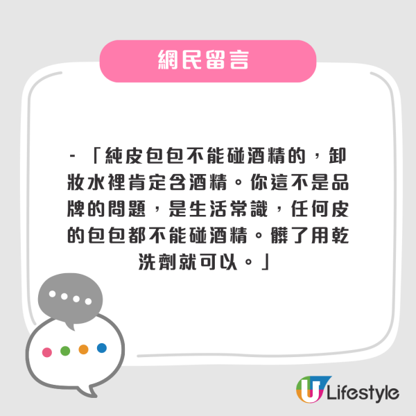 - 「純皮包包不能碰酒精的,卸妝水裡肯定含酒精。你這不是品牌的問題,是生活常識,任何皮的包包都不能碰酒精。髒了用乾洗劑就可以。」