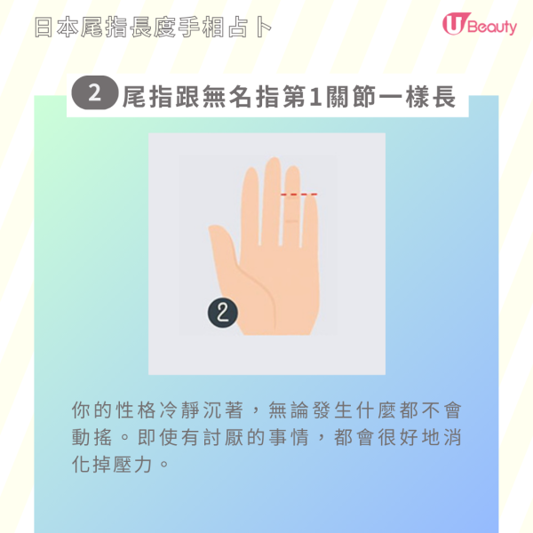 2. 尾指跟無名指的第1關節一樣長︰你的性格冷靜沉著，無論發生什麼都不會動搖。即使有討厭的事情，都會很好地消化掉壓力。