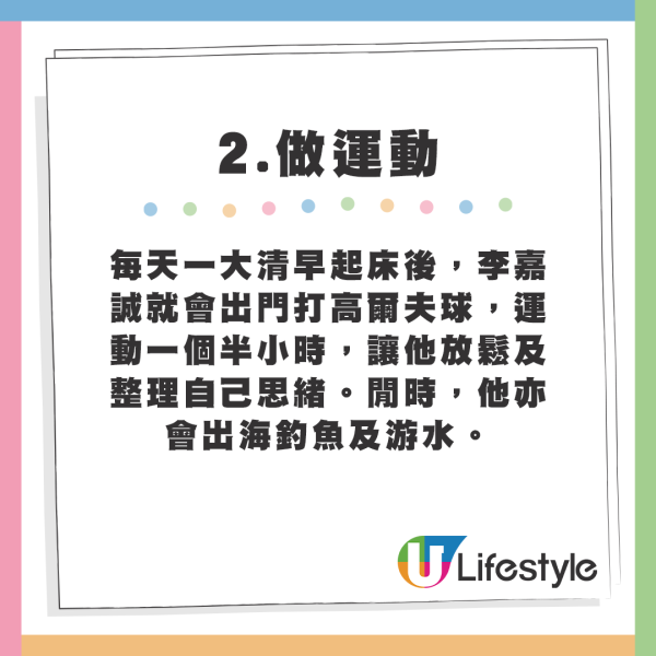 每天一大清早起床後，李嘉誠就會出門打高爾夫球，運動一個半小時，讓他放鬆及整理自己思緒。閒時，他亦會出海釣魚及游水。