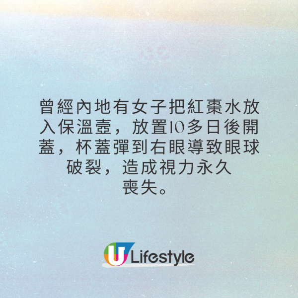 1. 中藥及植物性食材如紅棗水等，這些飲品含有纖維素，熱水加熱後容易發酵產生氣體，開蓋時可能會造成爆炸。曾經內地有女子把紅棗水放入保溫壼，放置10多日後開蓋，杯蓋彈到右眼導致眼球破裂，造成視力永久喪失。