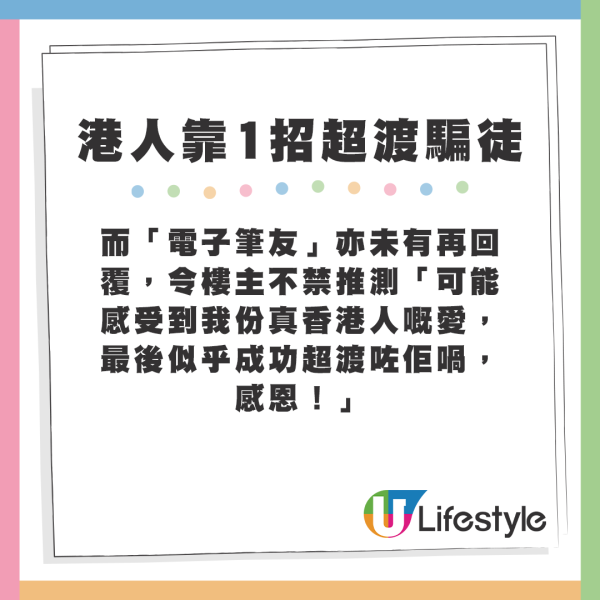 而「電子筆友」亦未有再回覆,令樓主不禁推測「可能感受到我份真香港人嘅愛,最後似乎成功超渡咗佢喎,感恩!」 而「電子筆友」亦未有再回覆,令樓主不禁推測「可能感受到我份真香港人嘅愛,最後似乎成功超渡咗佢喎,感恩!」