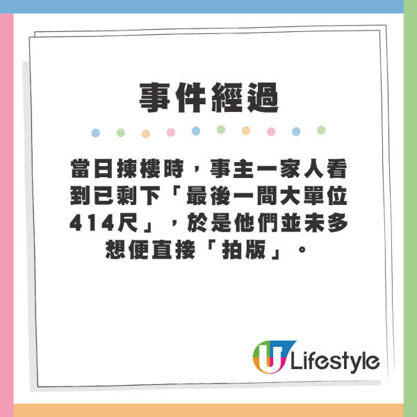 當日揀樓時，事主一家人看到已剩下「最後一間大單位414尺」，於是他們並未多想便直接「拍版」。