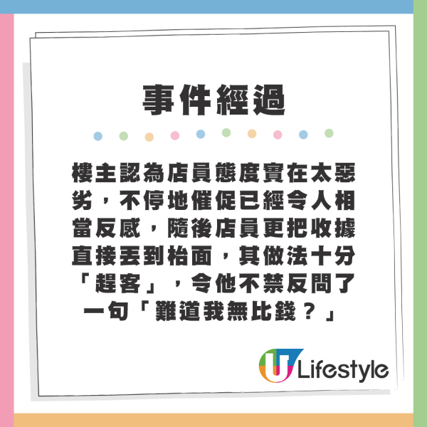 樓主認為店員態度實在太惡劣，不停地催促已經令人相當反感，隨後店員更把收據直接丟到枱面，其做法十分「趕客」，令他不禁反問了一句「難道我無比錢？」