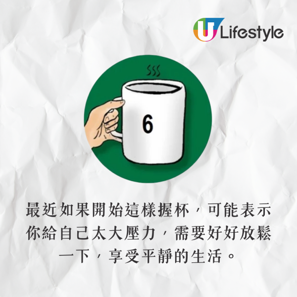 手指握住杯耳,尾指托在杯底。你喜歡穩定的生活,突如其來的變化會讓你感到不安,但你也有能力應對這些變數。最近如果開始這樣握杯,可能表示你給自己太大壓力,需要好好放鬆一下,享受平靜的生活。 手指握住杯耳,尾指托在杯底。你喜歡穩定的生活,突如其來的變化會讓你感到不安,但你也有能力應對這些變數。最近如果開始這樣握杯,可能表示你給自己太大壓力,需要好好放鬆一下,享受平靜的生活。