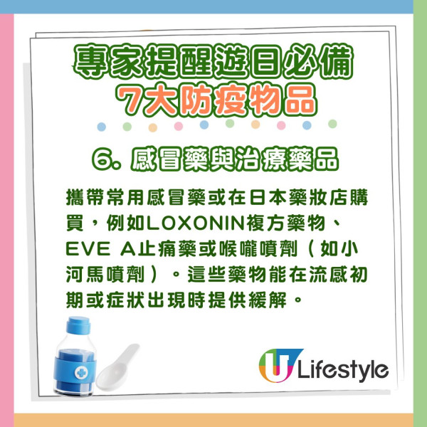 6. 感冒藥與治療藥品:攜帶常用感冒藥或在日本藥妝店購買,例如LOXONIN複方藥物、EVE A止痛藥或喉嚨噴劑(如小河馬噴劑)。這些藥物能在流感初期或症狀出現時提供緩解。 專家推薦遊日必備7大防疫物品