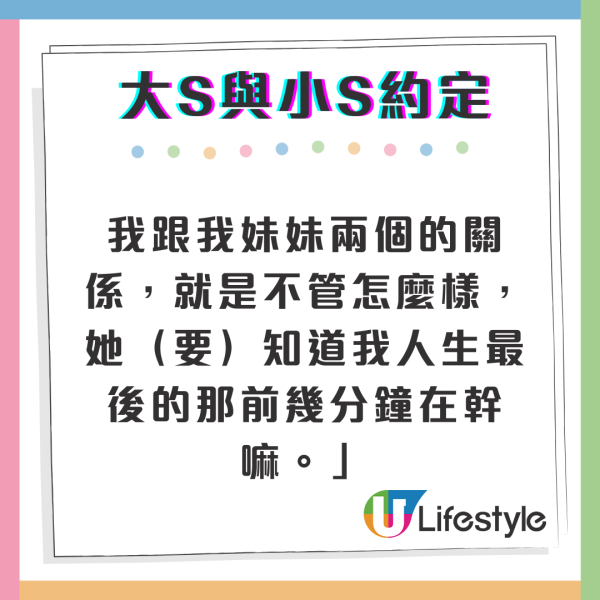 另外，但大S曾經在節目上講過「我的身體有時候會突然的就不動了、不運轉了」，坦言因為自知身體狀況不好，所以不時都有隨時紀錄遺言的習慣，交代重要的事項，並透露與妹妹小S有過約定，希望小S能陪伴她走完人生最後一段程，她直言「每一天都當成最後一天來過，我跟我妹妹兩個的關係，就是不管怎麼樣，她（要）知道我人生最後的那前幾分鐘在幹嘛。」