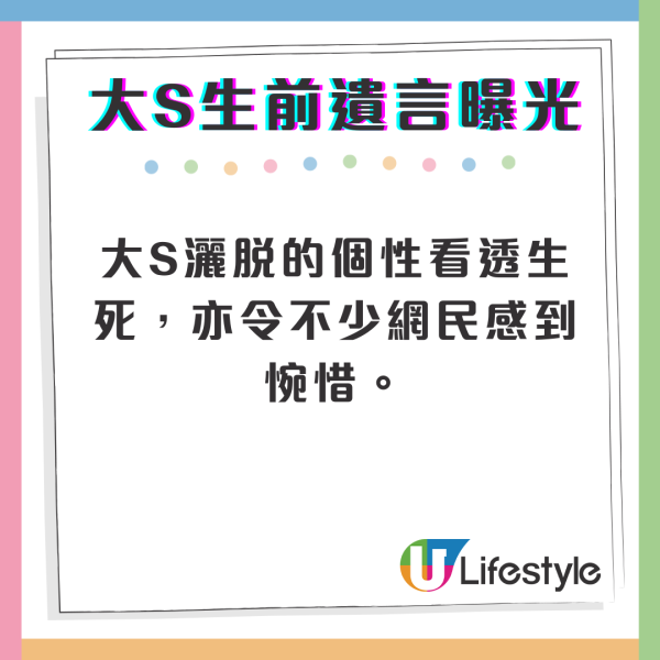 大S生前曾經交代過遺言，叮囑親友「三件事」，表示希望自己的告別式是開心和歡樂的，並要求親友在場時「千萬不要哭」，希望大家能喝她最喜歡的香檳，吃好吃的東西。人生經歷過多次的瀕死邊緣，大S灑脫的個性看透生死，亦令不少網民感到惋惜。