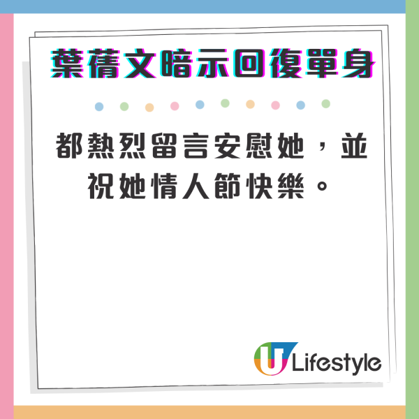 2月14日情人節深夜，雖然街裡愛人一對對，但葉蒨文在IG社交平台上就低調宣佈回復單身，暗示已經與圈外男友分手，她貼出獨自在遊樂場拍照的相片，寫道：「今個情人節冇情人公司可唔可以搞個戀綜幫我搵？🙇🏻‍♀️」，並標注了#214 #情人節快樂。有網民留言表示「太靚所以無人敢追」，葉蒨文就回覆「其實都有唔少 但可能我本身唔係好鍾意自己個圈子會識到嘅人」，也表示自己不是要求高，透露「可能對我本身自己圈子嘅人不太感興趣」。一眾網民見到女神回復單身，都熱烈留言安慰她，並祝她情人節快樂。
