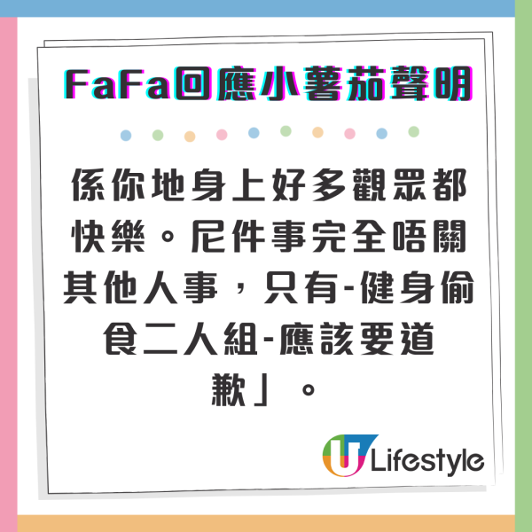 而FaFa在社交媒體上發文，表示支持小薯茄的聲明，並認為這次事件與小薯茄成員無關，她寫道：「見到聲明，好支持。本身係觀眾到認識你地，係一種緣份亦係幸運，因為你地真係人好好 無架子 好貼地，而且係你地身上好多觀眾都快樂。尼件事完全唔關其他人事，只有-健身偷食二人組-應該要道歉」。