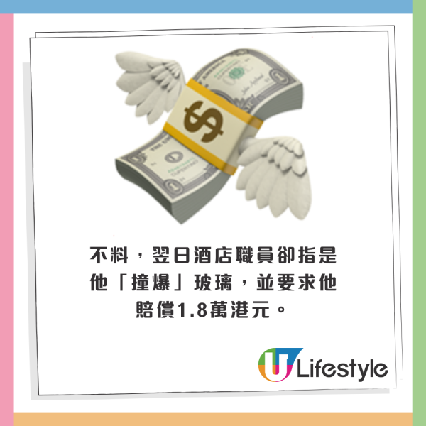 不料,翌日酒店職員卻指是他「撞爆」玻璃,並要求他賠償1.8萬港元。 不料,翌日酒店職員卻指是他「撞爆」玻璃,並要求他賠償1.8萬港元。