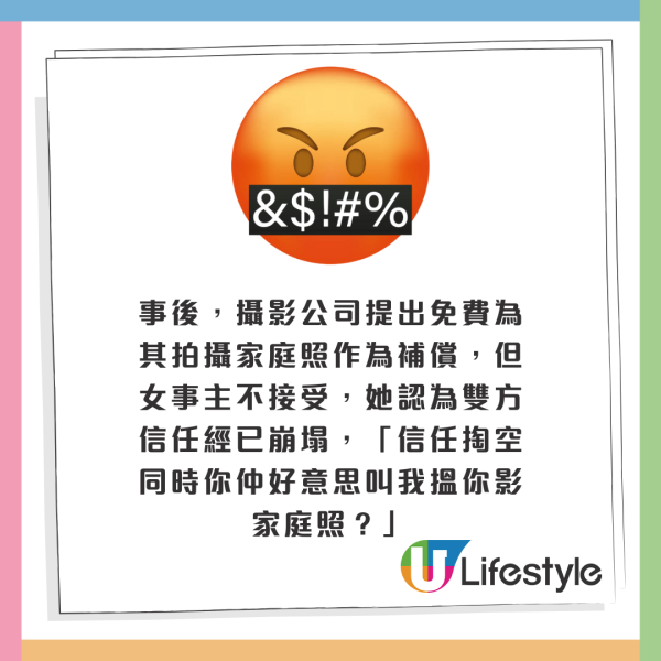 事後，攝影公司提出免費為其拍攝家庭照作為補償，但女事主不接受，她認為雙方信任經已崩塌，「信任掏空同時你仲好意思叫我搵你影家庭照？」