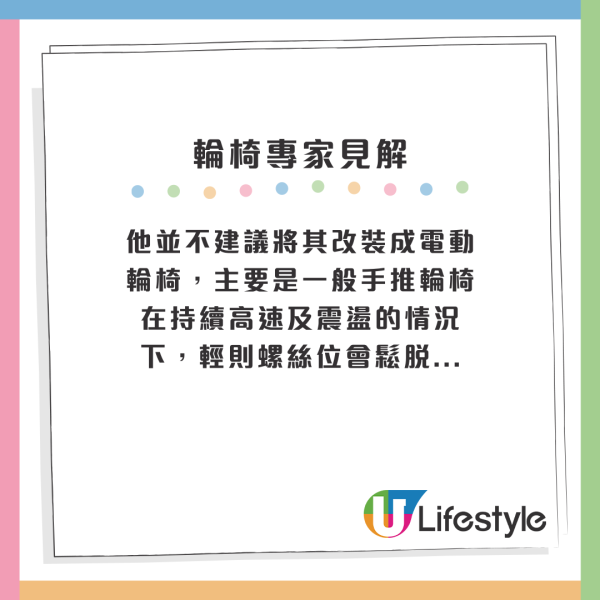 他並不建議將其改裝成電動輪椅，主要是一般手推輪椅在持續高速及震盪的情況下，輕則螺絲位會鬆脫...