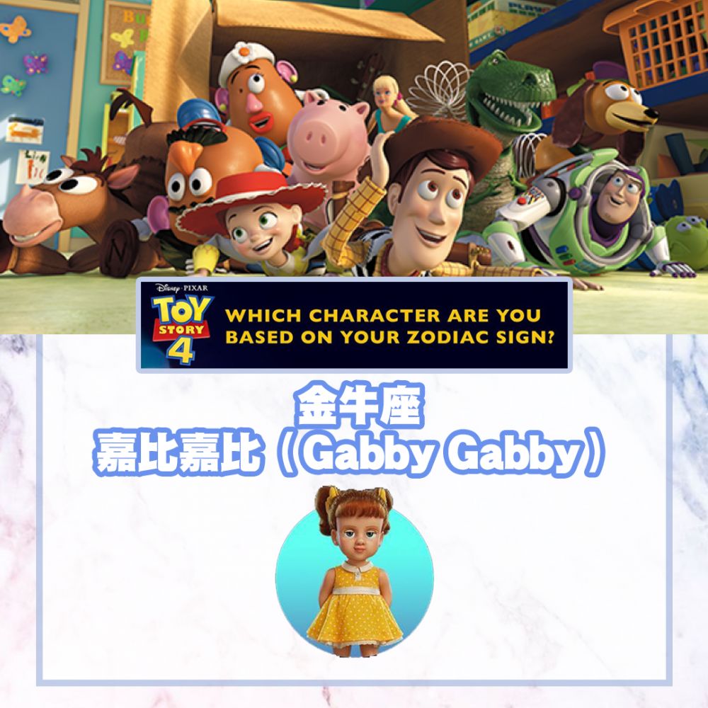 金牛座 嘉比嘉比（Gabby Gabby）  個性有點固執，行事慎重，比較喜歡保守及安穩的事情，同時也是高明的社交高手。戲中的嘉比嘉比深信只要能夠替換一個正常的發聲器，便會令她成為人見人愛的玩具。