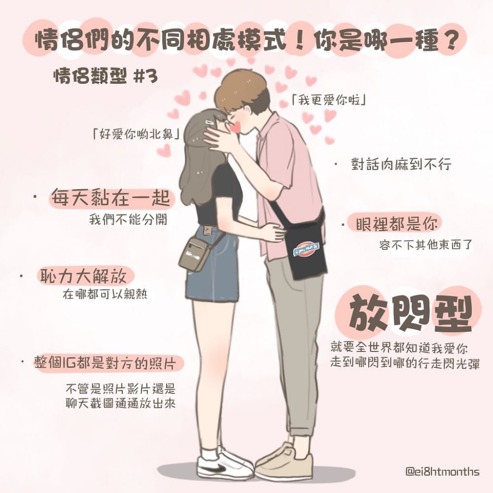 第三型:放閃型! 這一型最容易惹人矚目,你們經常都會放閃,無論去哪都會手牽手甚至親熱!仿佛在你們眼裏都看不見別人的存在,而生命中另一半則扮演著最重要的角色!你們的對話通常都是甜言蜜語,你們應該會覺得十分窩心浪漫,但別人聽見只會覺得很肉麻!雖然如此,你們還是十分相愛,仿佛只要有對方便已經足夠,甚至社交媒體裏都只剩下兩人的合照! 第三型:放閃型! 這一型最容易惹人矚目,你們經常都會放閃,無論去哪都會手牽手甚至親熱!仿佛在你們眼裏都看不見別人的存在,而生命中另一半則扮演著最重要的角色!你們的對話通常都是甜言蜜語,你們應該會覺得十分窩心浪漫,但別人聽見只會覺得很肉麻!雖然如此,你們還是十分相愛,仿佛只要有對方便已經足夠,甚至社交媒體裏都只剩下兩人的合照!