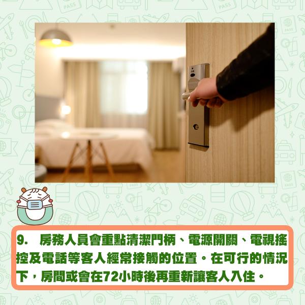9. 房務人員會重點清潔門柄、電源開關、電視搖控及電話等客人經常接觸的位置。在可行的情況下，房間或會在72小時後再重新讓客人入住。