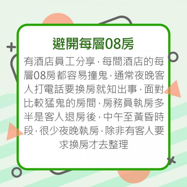 避開每層08房 有酒店員工分享,每間酒店的每層08房都容易撞鬼,通常夜晚客人打電話要換房就知出事,面對比較猛鬼的房間,房務員執房多半是客人退房後,中午至黃昏時段,很少夜晚執房,除非有客人要求換房才去