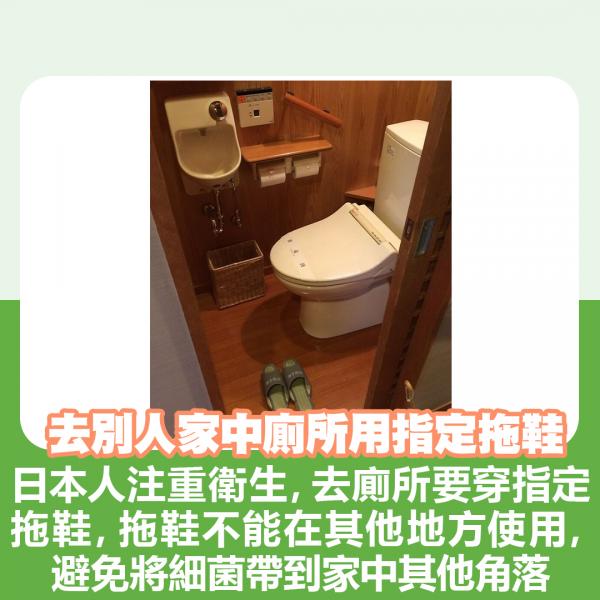 去別人家中廁所要用指定拖鞋 日本人注重衛生，去廁所要穿指定拖鞋，而拖鞋不能在其他地方使用，避免將細菌帶到家中其他角落。