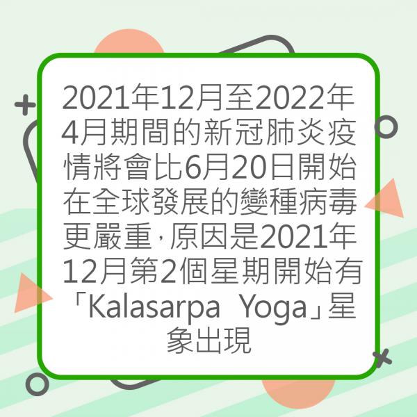 2021年12月至2022年4月期間的新冠肺炎疫情將會比6月20日開始在全球發展的變種病毒更嚴重，原因是2021年12月第2個星期開始有「Kalasarpa Yoga」星象出現，在印度占星術而言是代表