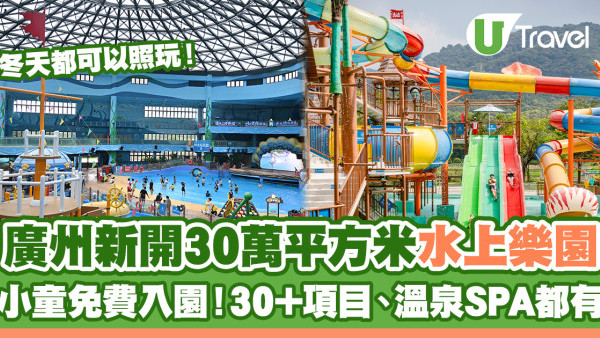 廣州新開30萬平方米水上樂園 小童免費入園、30+項目、溫泉SPA一應俱全 冬天可以照玩！